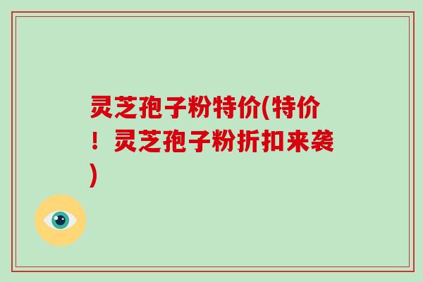 灵芝孢子粉特价(特价!灵芝孢子粉折扣来袭)