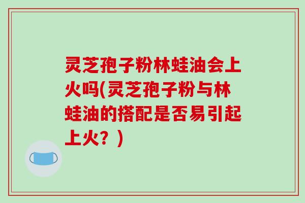 灵芝孢子粉林蛙油会上火吗(灵芝孢子粉与林蛙油的搭配是否易引起上火?)