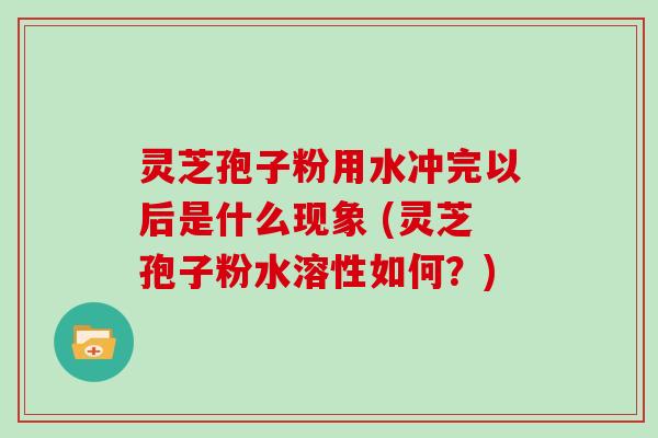 灵芝孢子粉用水冲完以后是什么现象 (灵芝孢子粉水溶性如何?)