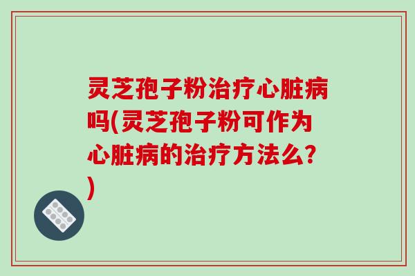 灵芝孢子粉治疗心脏病吗(灵芝孢子粉可作为心脏病的治疗方法么？)