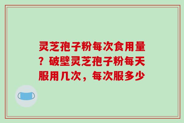 灵芝孢子粉每次食用量?破壁灵芝孢子粉每天服用几次,每次服多少