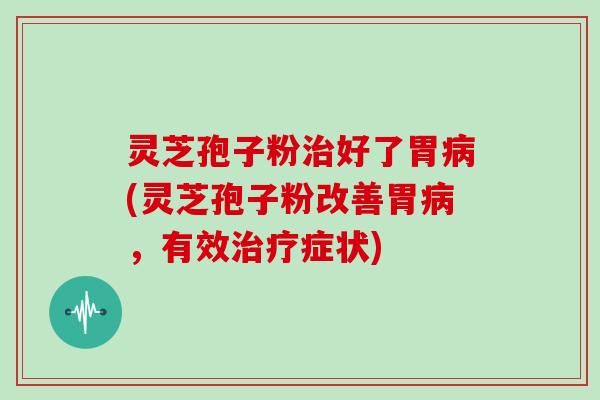 灵芝孢子粉治好了胃病(灵芝孢子粉改善胃病,有效治疗症状)
