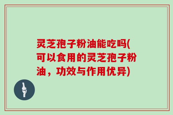 灵芝孢子粉油能吃吗(可以食用的灵芝孢子粉油,功效与作用优异)