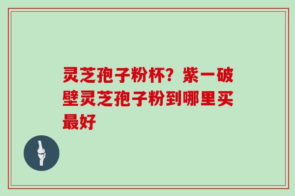 灵芝孢子粉杯?紫一破壁灵芝孢子粉到哪里买最好