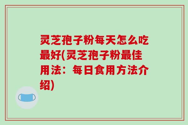 灵芝孢子粉每天怎么吃最好(灵芝孢子粉最佳用法:每日食用方法介绍)