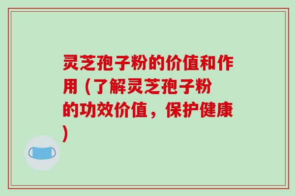 灵芝孢子粉的价值和作用 (了解灵芝孢子粉的功效价值,保护健康)