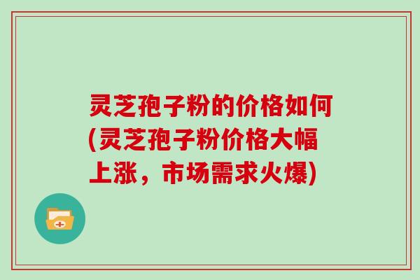 灵芝孢子粉的价格如何(灵芝孢子粉价格大幅上涨,市场需求火爆)