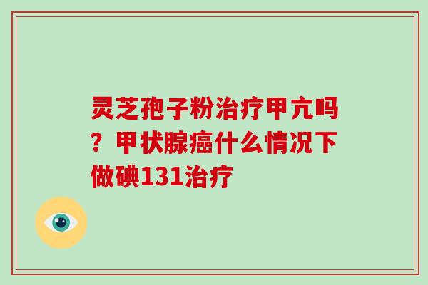 灵芝孢子粉治疗甲亢吗?甲状腺癌什么情况下做碘131治疗