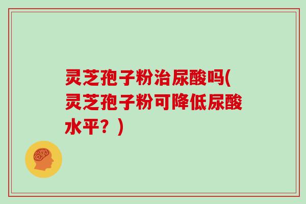 灵芝孢子粉治尿酸吗(灵芝孢子粉可降低尿酸水平?)