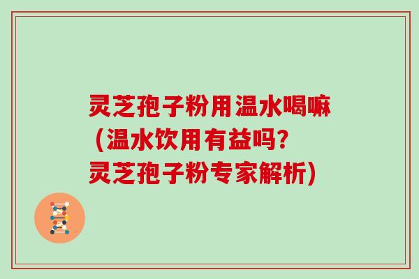 灵芝孢子粉用温水喝嘛 (温水饮用有益吗?灵芝孢子粉专家解析)