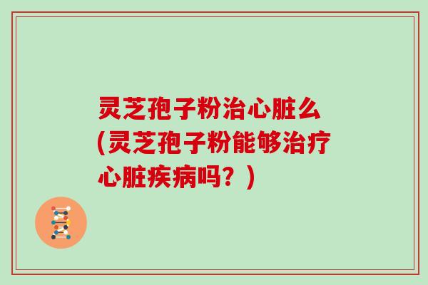 灵芝孢子粉治心脏么 (灵芝孢子粉能够治疗心脏疾病吗?)