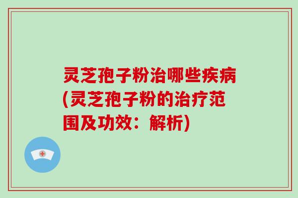 灵芝孢子粉治哪些疾病(灵芝孢子粉的治疗范围及功效:解析)