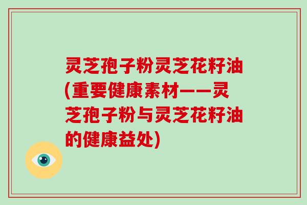 灵芝孢子粉灵芝花籽油(重要健康素材——灵芝孢子粉与灵芝花籽油的健康益处)