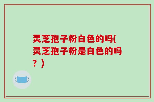 灵芝孢子粉白色的吗(灵芝孢子粉是白色的吗?)