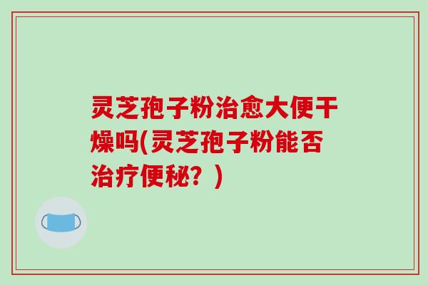 灵芝孢子粉治愈大便干燥吗(灵芝孢子粉能否治疗便秘?)