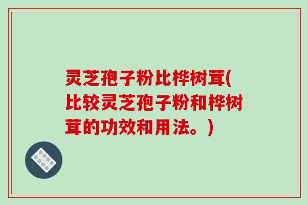 灵芝孢子粉比桦树茸(比较灵芝孢子粉和桦树茸的功效和用法。)
