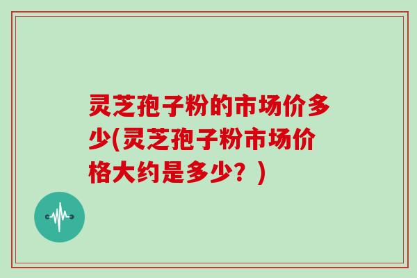 灵芝孢子粉的市场价多少(灵芝孢子粉市场价格大约是多少？)