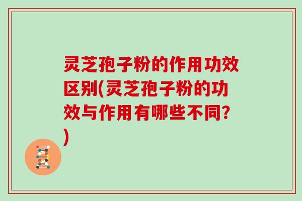 灵芝孢子粉的作用功效区别(灵芝孢子粉的功效与作用有哪些不同?)