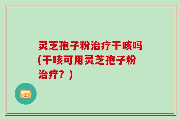 灵芝孢子粉治疗干咳吗(干咳可用灵芝孢子粉治疗?)
