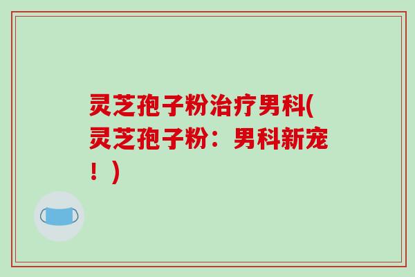 灵芝孢子粉治疗男科(灵芝孢子粉：男科新宠！)