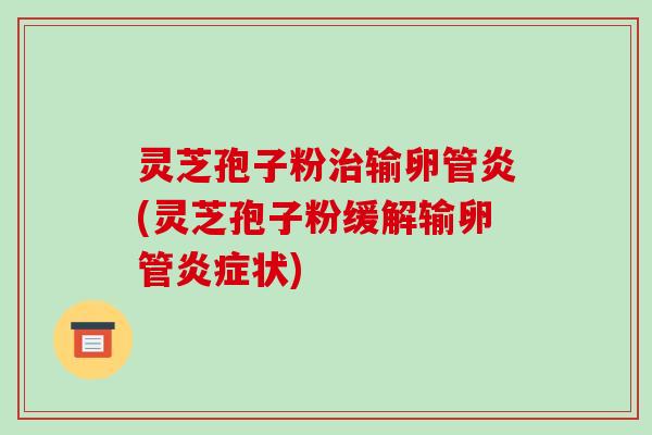 灵芝孢子粉治输卵管炎(灵芝孢子粉缓解输卵管炎症状)