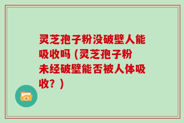 灵芝孢子粉没破壁人能吸收吗 (灵芝孢子粉未经破壁能否被人体吸收？)