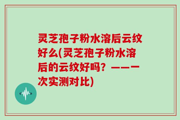 灵芝孢子粉水溶后云纹好么(灵芝孢子粉水溶后的云纹好吗?——一次实测对比)