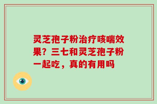 灵芝孢子粉治疗咳喘效果?三七和灵芝孢子粉一起吃,真的有用吗