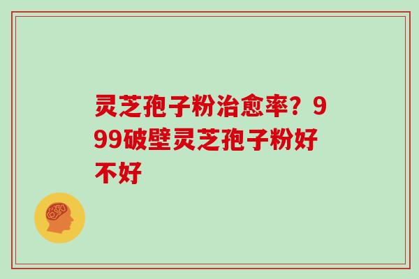 灵芝孢子粉治愈率?999破壁灵芝孢子粉好不好