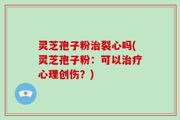 灵芝孢子粉治裂心吗(灵芝孢子粉：可以治疗心理创伤？)