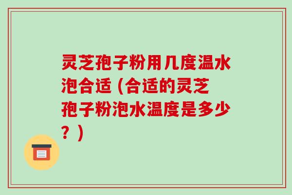 灵芝孢子粉用几度温水泡合适 (合适的灵芝孢子粉泡水温度是多少?)