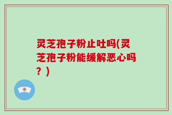 灵芝孢子粉止吐吗(灵芝孢子粉能缓解恶心吗?)