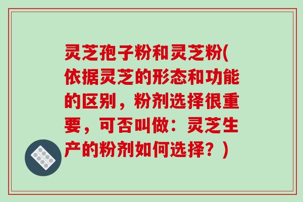 灵芝孢子粉和灵芝粉(依据灵芝的形态和功能的区别,粉剂选择很重要,可否叫做:灵芝生产的粉剂如何选择?)