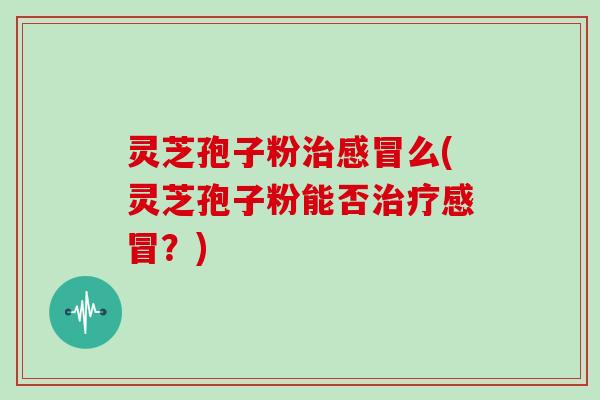 灵芝孢子粉治感冒么(灵芝孢子粉能否治疗感冒?)