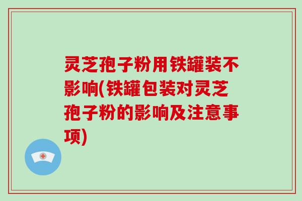 灵芝孢子粉用铁罐装不影响(铁罐包装对灵芝孢子粉的影响及注意事项)