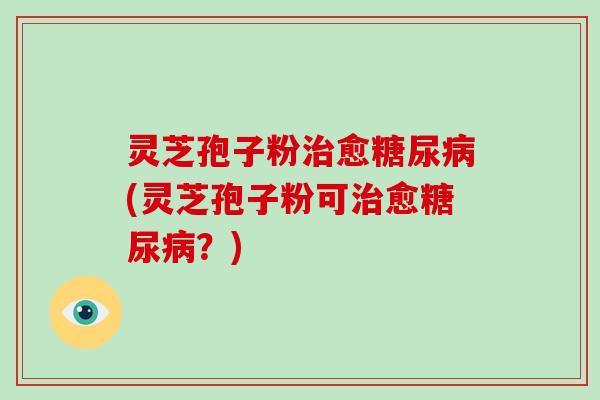 灵芝孢子粉治愈糖尿病(灵芝孢子粉可治愈糖尿病?)