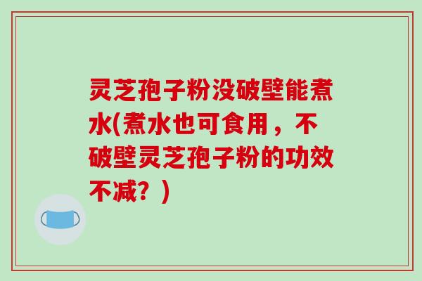 灵芝孢子粉没破壁能煮水(煮水也可食用，不破壁灵芝孢子粉的功效不减？)