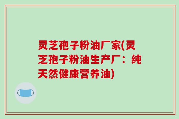 灵芝孢子粉油厂家(灵芝孢子粉油生产厂:纯天然健康营养油)