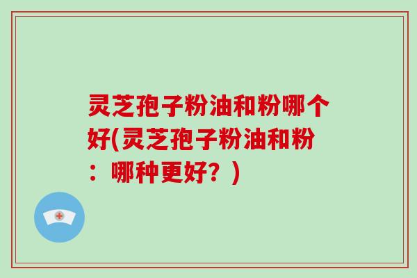 灵芝孢子粉油和粉哪个好(灵芝孢子粉油和粉:哪种更好?)