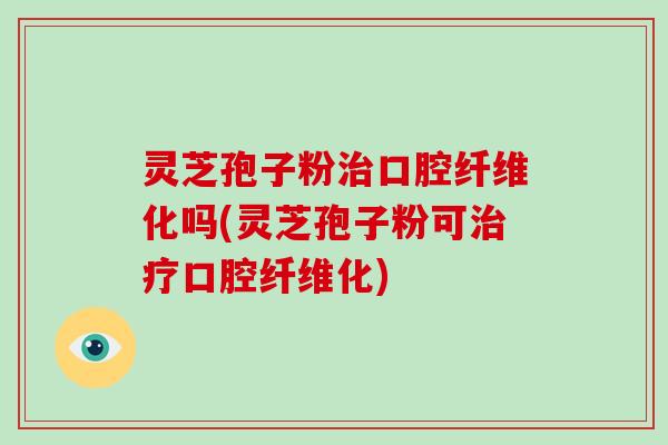 灵芝孢子粉治口腔纤维化吗(灵芝孢子粉可治疗口腔纤维化)
