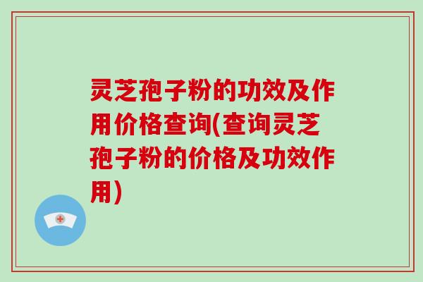 灵芝孢子粉的功效及作用价格查询(查询灵芝孢子粉的价格及功效作用)