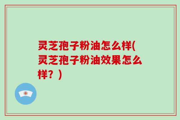 灵芝孢子粉油怎么样(灵芝孢子粉油效果怎么样?)