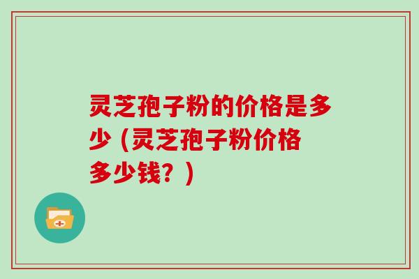 灵芝孢子粉的价格是多少 (灵芝孢子粉价格多少钱？)