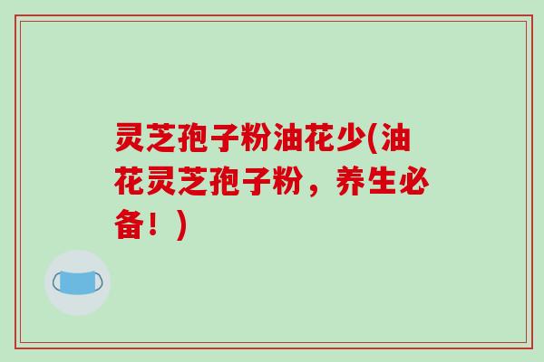 灵芝孢子粉油花少(油花灵芝孢子粉,养生必备!)