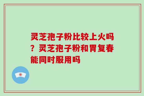 灵芝孢子粉比较上火吗?灵芝孢子粉和胃复春能同时服用吗