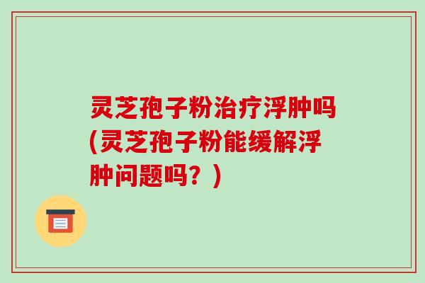 灵芝孢子粉治疗浮肿吗(灵芝孢子粉能缓解浮肿问题吗?)