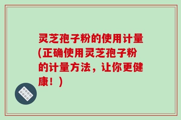 灵芝孢子粉的使用计量(正确使用灵芝孢子粉的计量方法,让你更健康!)