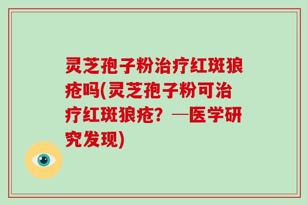 灵芝孢子粉治疗红斑狼疮吗(灵芝孢子粉可治疗红斑狼疮？─医学研究发现)