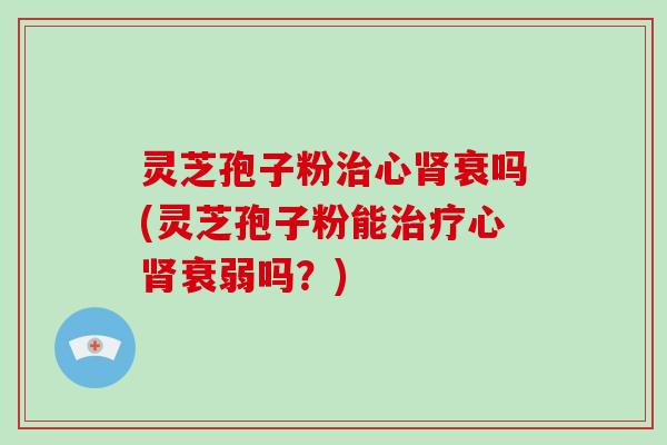 灵芝孢子粉治心肾衰吗(灵芝孢子粉能治疗心肾衰弱吗?)
