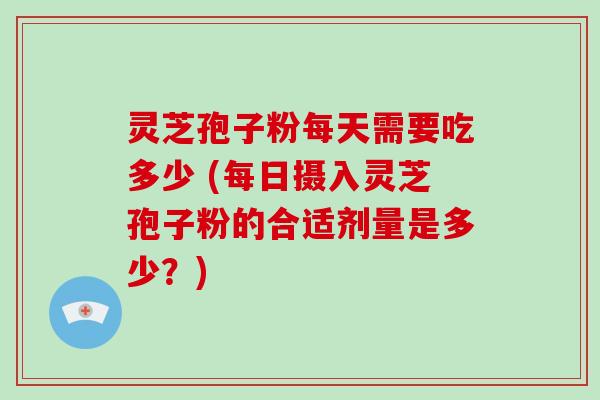 灵芝孢子粉每天需要吃多少 (每日摄入灵芝孢子粉的合适剂量是多少?)